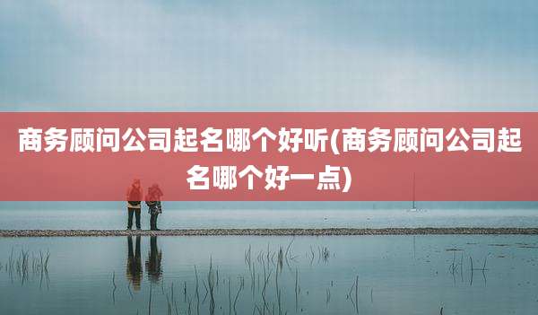 商务顾问公司起名哪个好听(商务顾问公司起名哪个好一点)