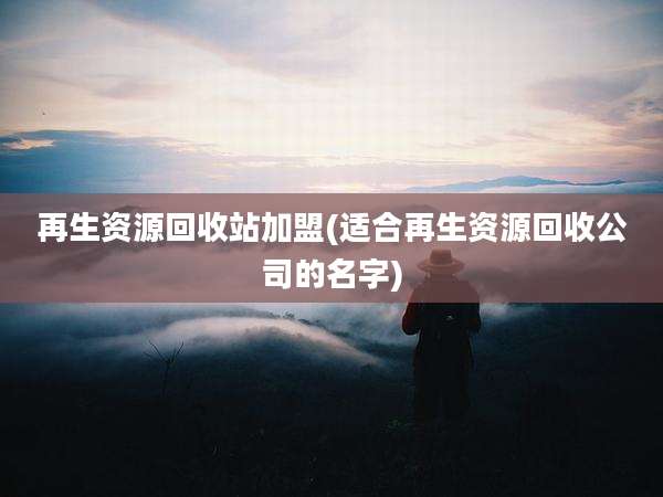 再生资源回收站加盟(适合再生资源回收公司的名字)