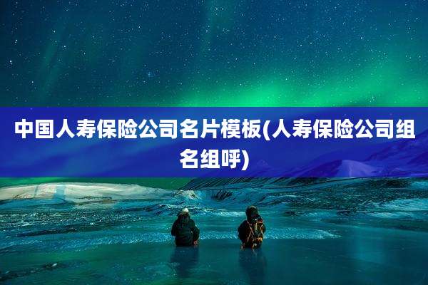 中国人寿保险公司名片模板(人寿保险公司组名组呼)