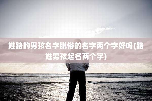 姓路的男孩名字脱俗的名字两个字好吗(路姓男孩起名两个字)