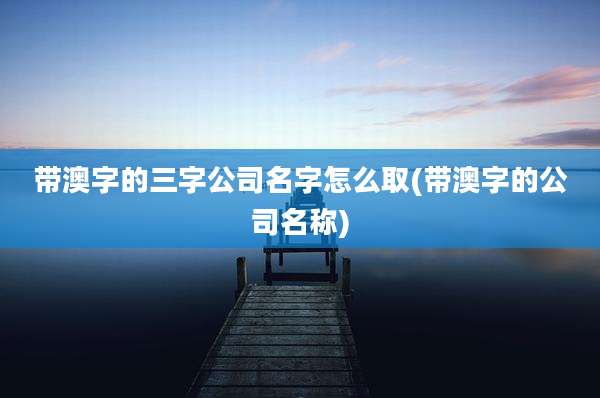 带澳字的三字公司名字怎么取(带澳字的公司名称)
