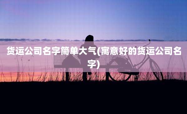 货运公司名字简单大气(寓意好的货运公司名字)