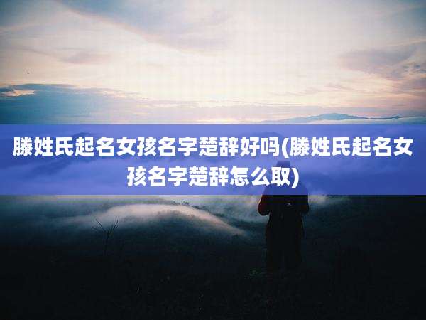 滕姓氏起名女孩名字楚辞好吗(滕姓氏起名女孩名字楚辞怎么取)