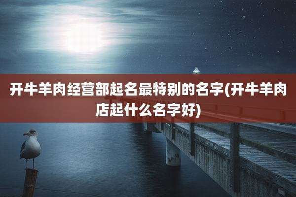 开牛羊肉经营部起名最特别的名字(开牛羊肉店起什么名字好)