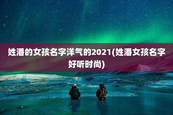 姓潘的女孩名字洋气的2021(姓潘女孩名字好听时尚)