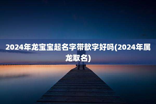 2024年龙宝宝起名字带歆字好吗(2024年属龙取名)