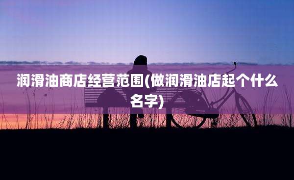 润滑油商店经营范围(做润滑油店起个什么名字)
