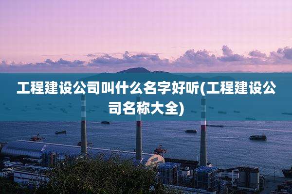 工程建设公司叫什么名字好听(工程建设公司名称大全)