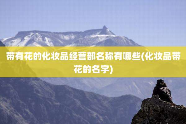 带有花的化妆品经营部名称有哪些(化妆品带花的名字)