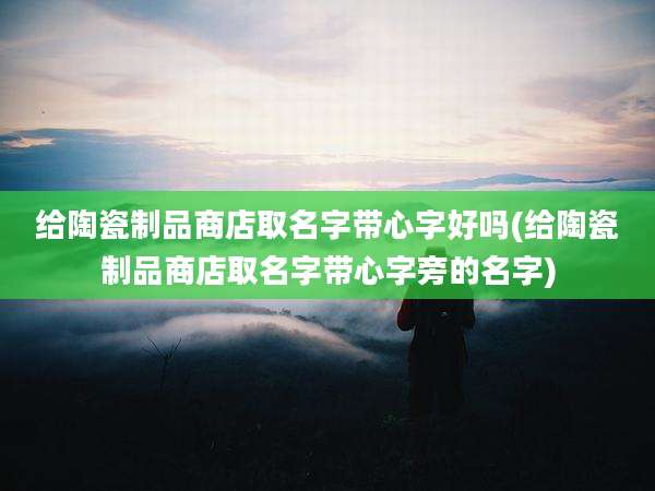 给陶瓷制品商店取名字带心字好吗(给陶瓷制品商店取名字带心字旁的名字)