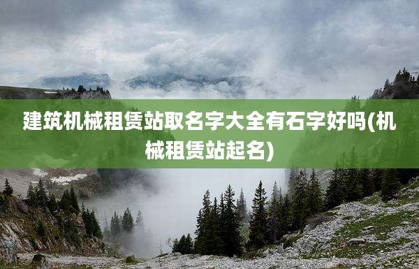 建筑机械租赁站取名字大全有石字好吗(机械租赁站起名)