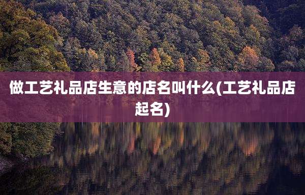 做工艺礼品店生意的店名叫什么(工艺礼品店起名)