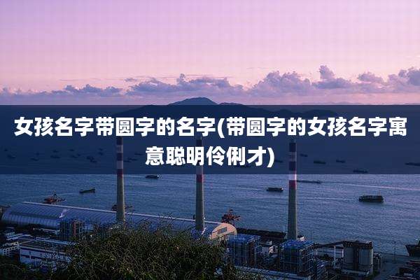女孩名字带圆字的名字(带圆字的女孩名字寓意聪明伶俐才)