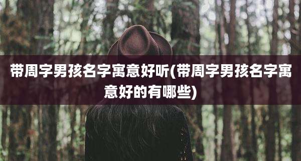 带周字男孩名字寓意好听(带周字男孩名字寓意好的有哪些)