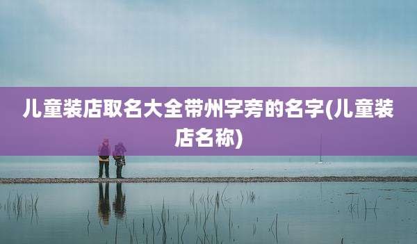儿童装店取名大全带州字旁的名字(儿童装店名称)