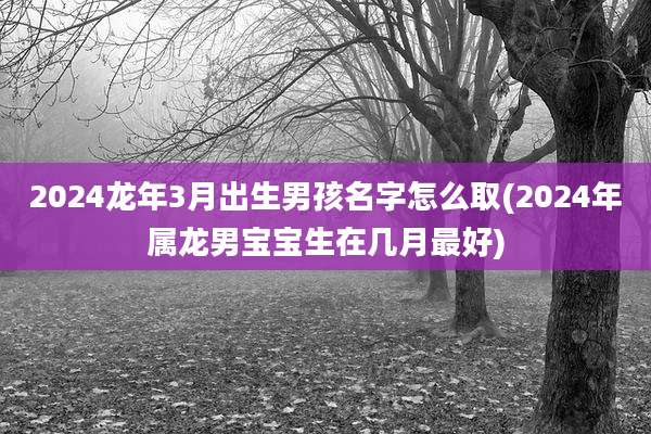 2024龙年3月出生男孩名字怎么取(2024年属龙男宝宝生在几月最好)