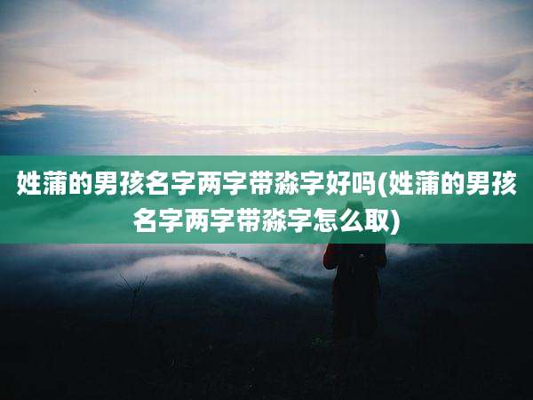 姓蒲的男孩名字两字带淼字好吗(姓蒲的男孩名字两字带淼字怎么取)