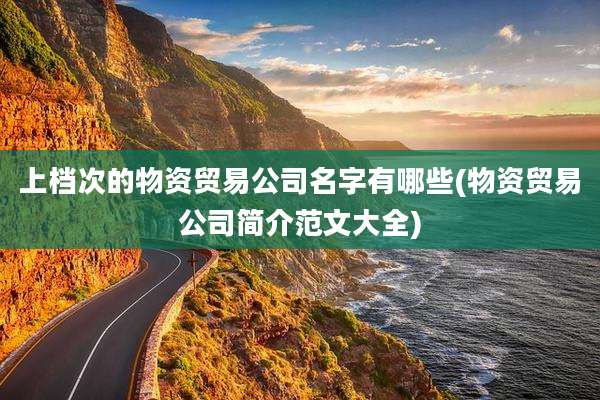 上档次的物资贸易公司名字有哪些(物资贸易公司简介范文大全)