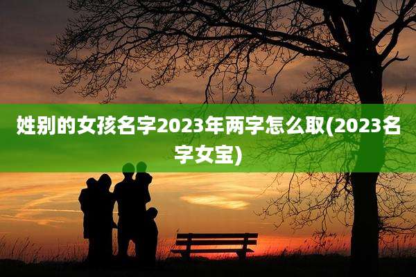 姓别的女孩名字2023年两字怎么取(2023名字女宝)