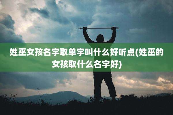 姓巫女孩名字取单字叫什么好听点(姓巫的女孩取什么名字好)