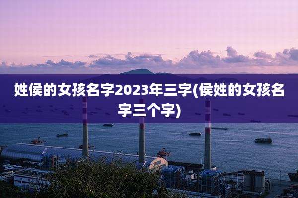 姓侯的女孩名字2023年三字(侯姓的女孩名字三个字)