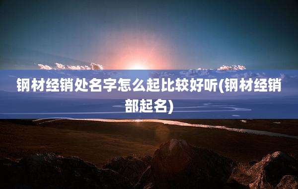 钢材经销处名字怎么起比较好听(钢材经销部起名)