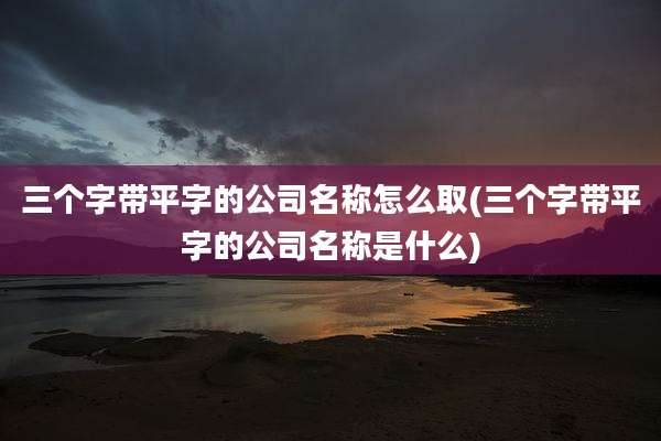 三个字带平字的公司名称怎么取(三个字带平字的公司名称是什么)