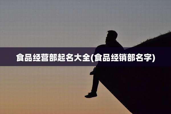 食品经营部起名大全(食品经销部名字)
