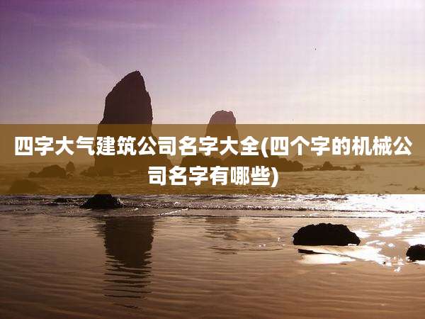 四字大气建筑公司名字大全(四个字的机械公司名字有哪些)