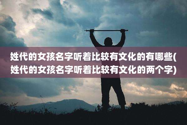姓代的女孩名字听着比较有文化的有哪些(姓代的女孩名字听着比较有文化的两个字)