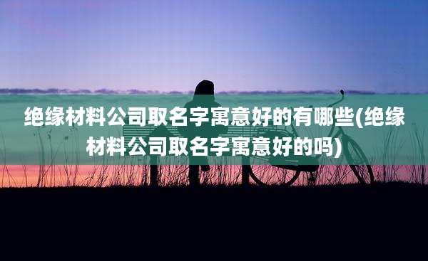 绝缘材料公司取名字寓意好的有哪些(绝缘材料公司取名字寓意好的吗)