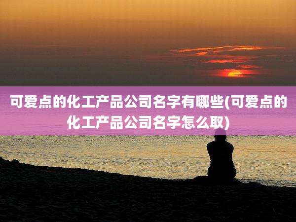 可爱点的化工产品公司名字有哪些(可爱点的化工产品公司名字怎么取)
