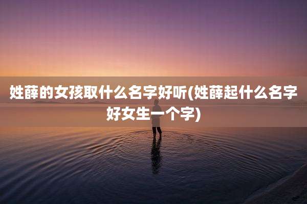 姓薛的女孩取什么名字好听(姓薛起什么名字好女生一个字)