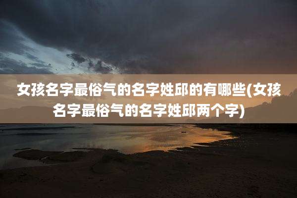 女孩名字最俗气的名字姓邱的有哪些(女孩名字最俗气的名字姓邱两个字)