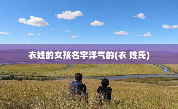 衣姓的女孩名字洋气的(衣 姓氏)
