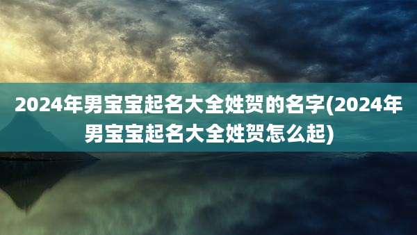 2024年男宝宝起名大全姓贺的名字(2024年男宝宝起名大全姓贺怎么起)