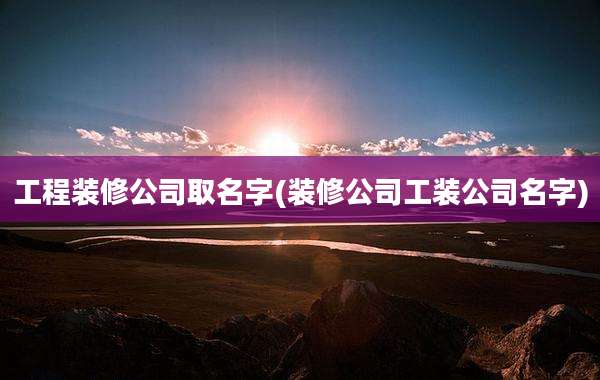 工程装修公司取名字(装修公司工装公司名字)
