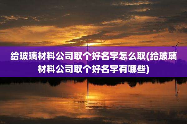 给玻璃材料公司取个好名字怎么取(给玻璃材料公司取个好名字有哪些)