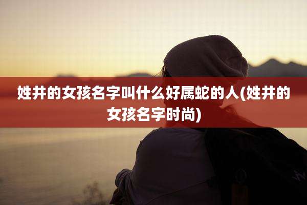 姓井的女孩名字叫什么好属蛇的人(姓井的女孩名字时尚)