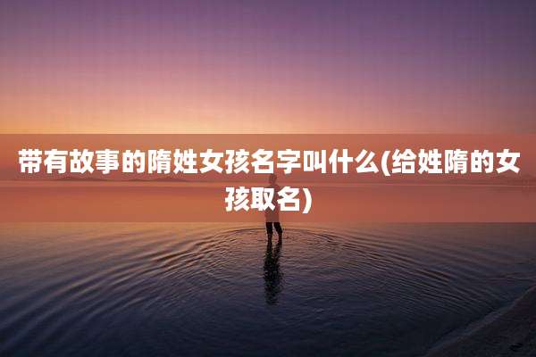 带有故事的隋姓女孩名字叫什么(给姓隋的女孩取名)