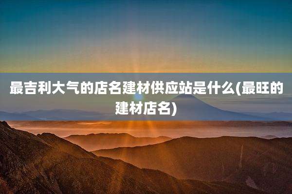 最吉利大气的店名建材供应站是什么(最旺的建材店名)