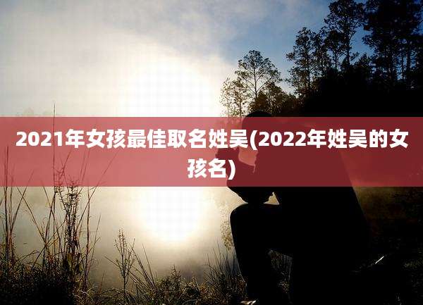 2021年女孩最佳取名姓吴(2022年姓吴的女孩名)