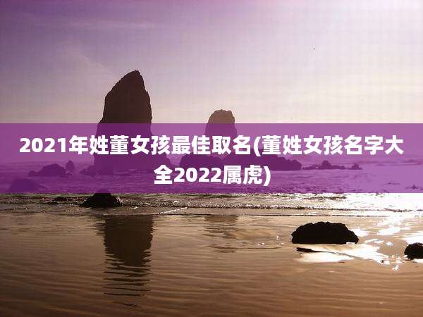 2021年姓董女孩最佳取名(董姓女孩名字大全2022属虎)
