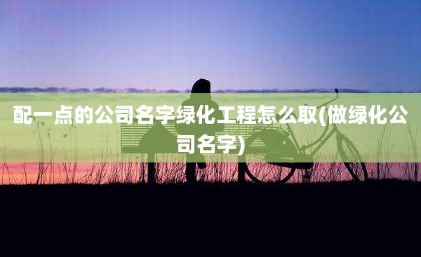 配一点的公司名字绿化工程怎么取(做绿化公司名字)
