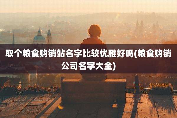 取个粮食购销站名字比较优雅好吗(粮食购销公司名字大全)