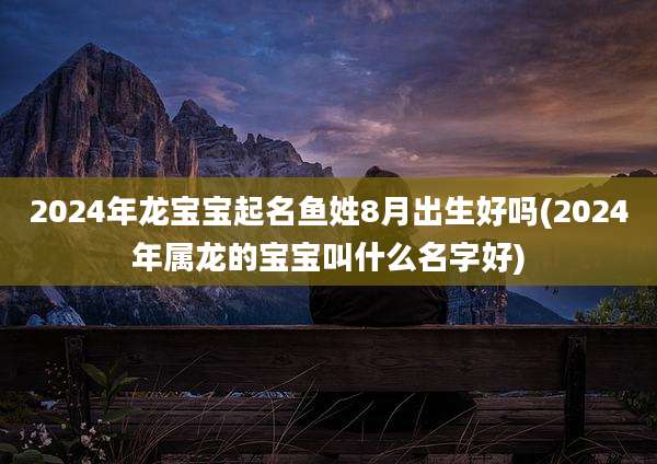 2024年龙宝宝起名鱼姓8月出生好吗(2024年属龙的宝宝叫什么名字好)