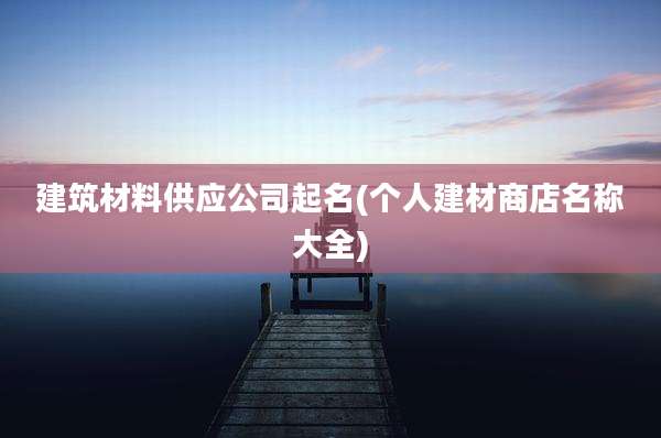 建筑材料供应公司起名(个人建材商店名称大全)