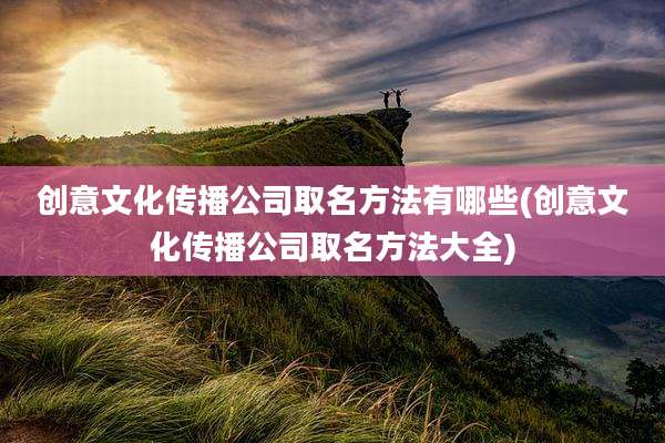 创意文化传播公司取名方法有哪些(创意文化传播公司取名方法大全)