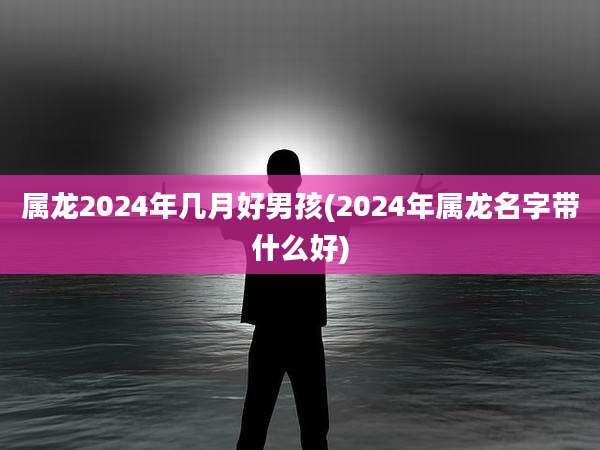 属龙2024年几月好男孩(2024年属龙名字带什么好)