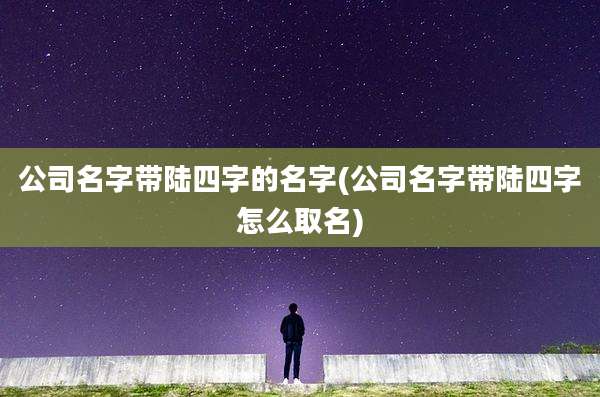 公司名字带陆四字的名字(公司名字带陆四字怎么取名)